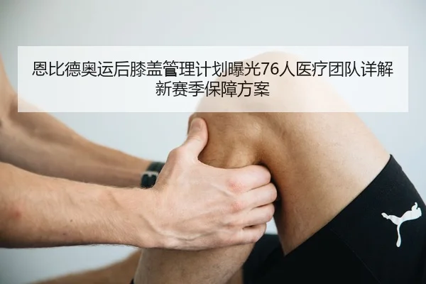 恩比德奥运后膝盖管理计划曝光76人医疗团队详解新赛季保障方案