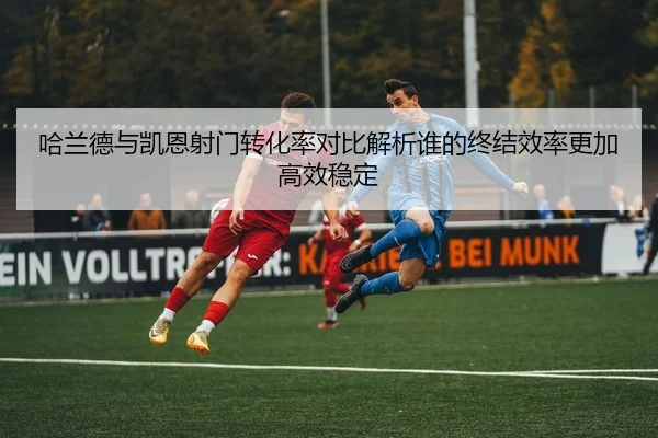 哈兰德与凯恩射门转化率对比解析谁的终结效率更加高效稳定