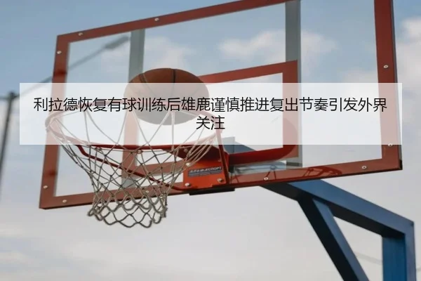 利拉德恢复有球训练后雄鹿谨慎推进复出节奏引发外界关注